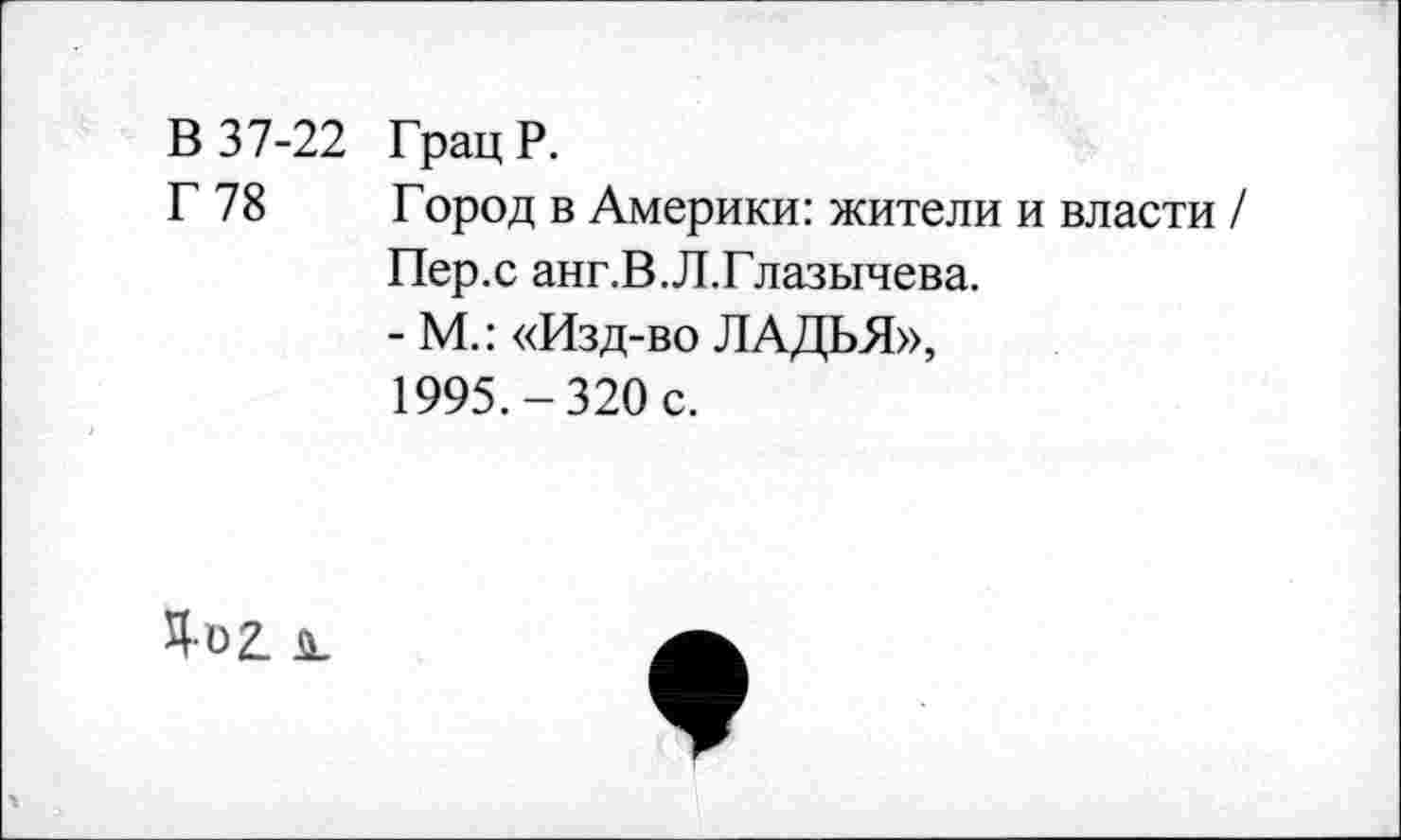 ﻿В 37-22 Грац Р.
Г 78 Город в Америки: жители и власти / Пер.с анг.В.Л.Глазычева.
- М.: «Изд-во ЛАДЬЯ», 1995.-320 с.